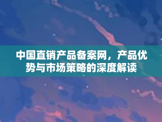 中国直销产品备案网，产品优势与市场策略的深度解读