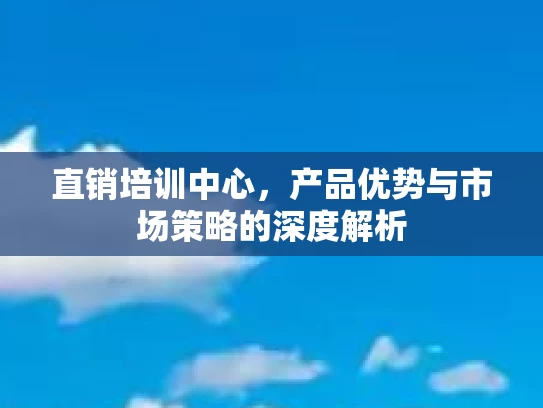直销培训中心，产品优势与市场策略的深度解析
