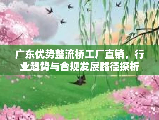 广东优势整流桥工厂直销，行业趋势与合规发展路径探析
