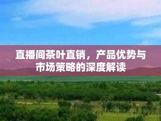 直播间茶叶直销，产品优势与市场策略的深度解读
