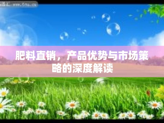肥料直销，产品优势与市场策略的深度解读