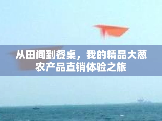 从田间到餐桌，我的精品大葱农产品直销体验之旅