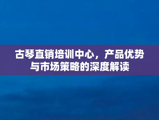 古琴直销培训中心，产品优势与市场策略的深度解读