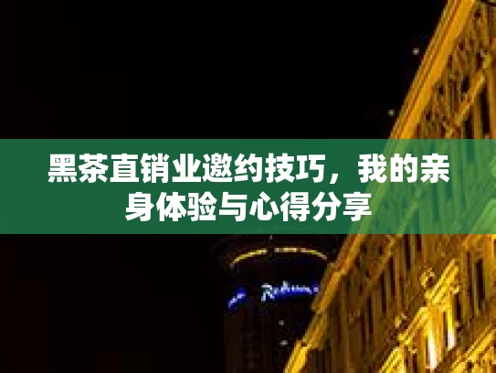 黑茶直销业邀约技巧，我的亲身体验与心得分享