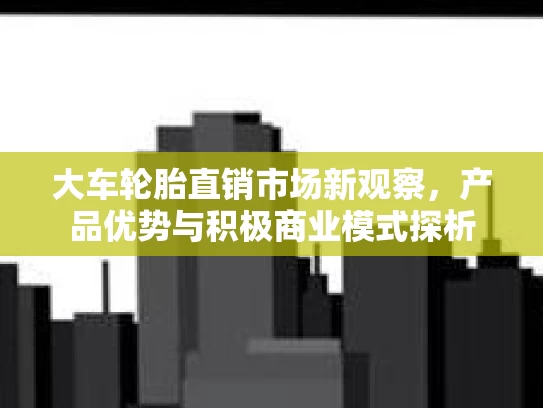 大车轮胎直销市场新观察，产品优势与积极商业模式探析