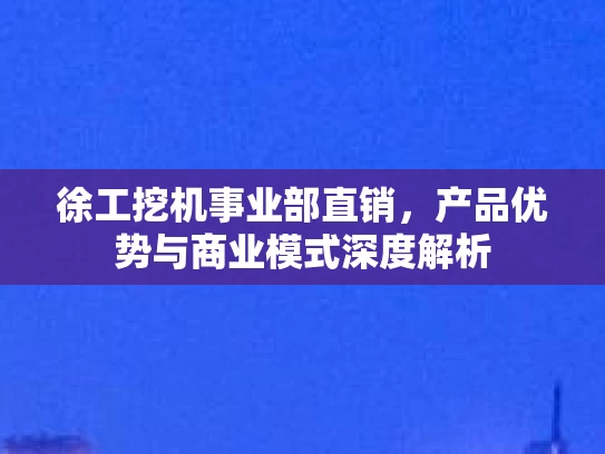 徐工挖机事业部直销，产品优势与商业模式深度解析