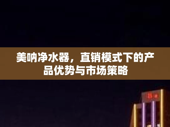 美呐净水器，直销模式下的产品优势与市场策略