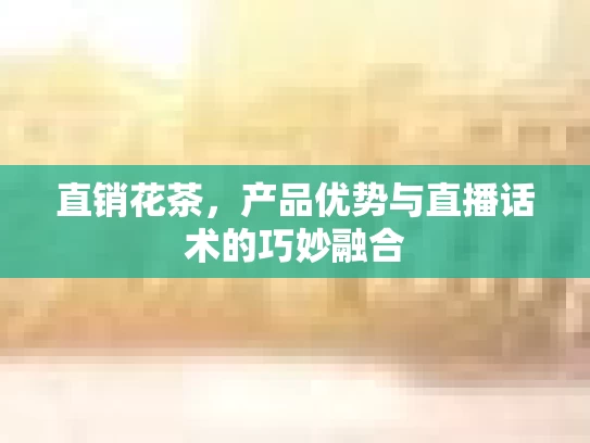 直销花茶，产品优势与直播话术的巧妙融合