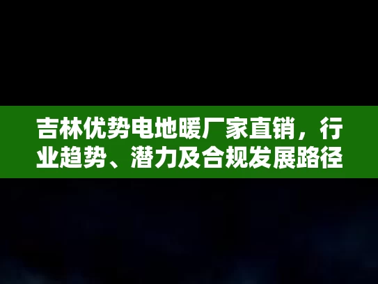 吉林优势电地暖厂家直销，行业趋势、潜力及合规发展路径