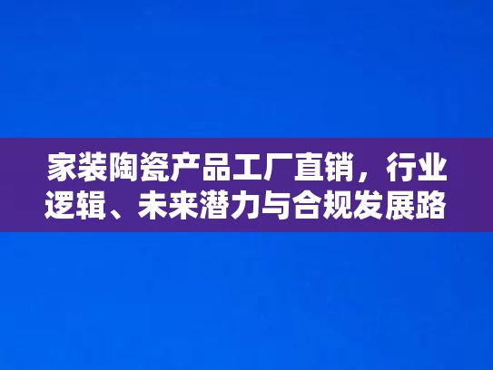 家装陶瓷产品工厂直销，行业逻辑、未来潜力与合规发展路径