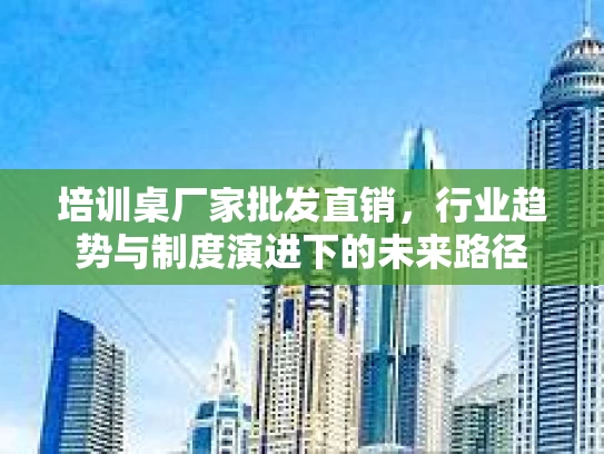培训桌厂家批发直销，行业趋势与制度演进下的未来路径