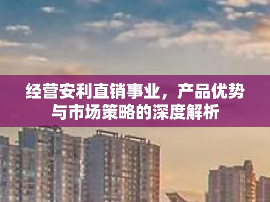 经营安利直销事业，产品优势与市场策略的深度解析