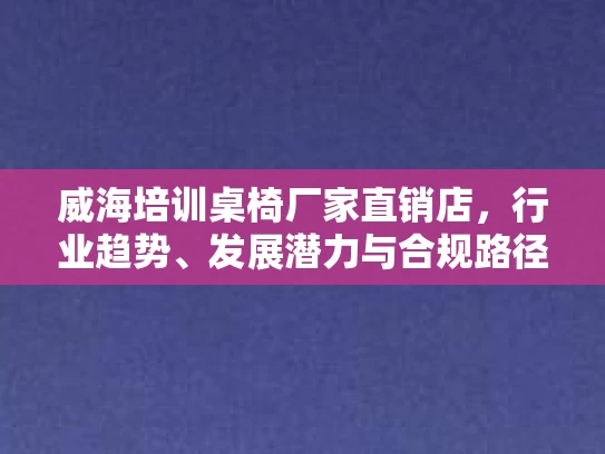威海培训桌椅厂家直销店,行业趋势、发展潜力与合规路径 威海培训桌椅厂家直销店,行业趋势、发展潜力与合规路径