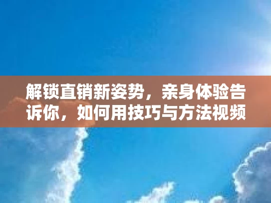 解锁直销新姿势，亲身体验告诉你，如何用技巧与方法视频轻松卖货