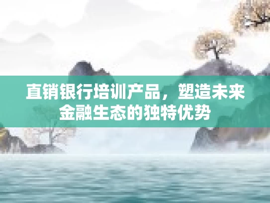 直销银行培训产品，塑造未来金融生态的独特优势