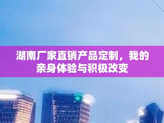 湖南厂家直销产品定制，我的亲身体验与积极改变