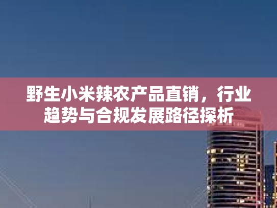 野生小米辣农产品直销，行业趋势与合规发展路径探析