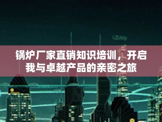 锅炉厂家直销知识培训，开启我与卓越产品的亲密之旅