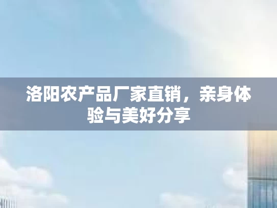 洛阳农产品厂家直销，亲身体验与美好分享