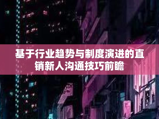 基于行业趋势与制度演进的直销新人沟通技巧前瞻