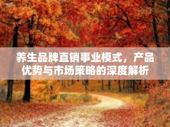 养生品牌直销事业模式,产品优势与市场策略的深度解析 养生品牌直销事业模式,产品优势与市场策略的深度解析