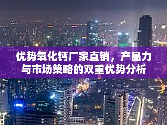 优势氧化钙厂家直销，产品力与市场策略的双重优势分析