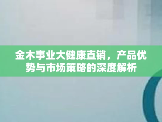 金木事业大健康直销，产品优势与市场策略的深度解析