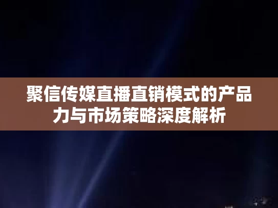 聚信传媒直播直销模式的产品力与市场策略深度解析