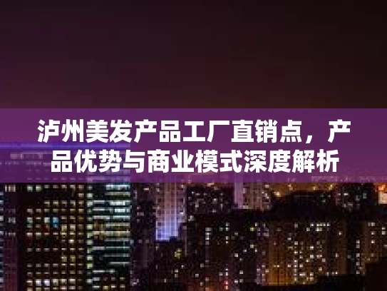 泸州美发产品工厂直销点，产品优势与商业模式深度解析