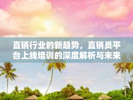 直销行业的新趋势，直销员平台上线培训的深度解析与未来展望