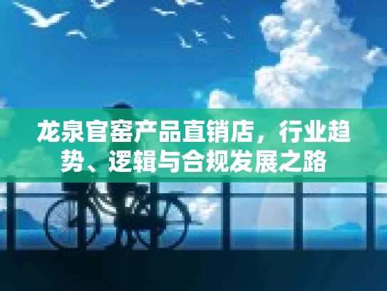 龙泉官窑产品直销店，行业趋势、逻辑与合规发展之路
