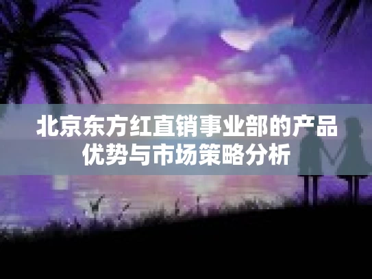 北京东方红直销事业部的产品优势与市场策略分析