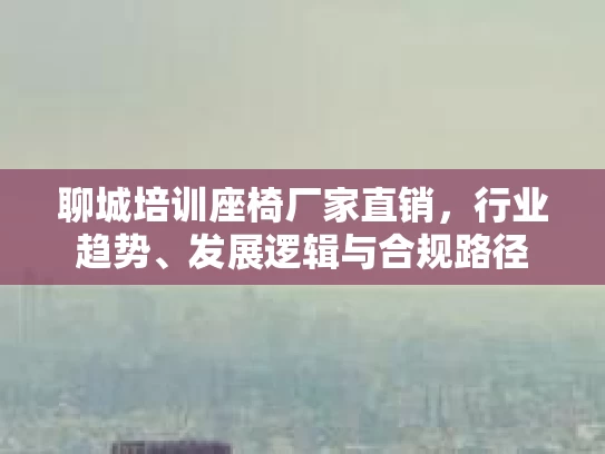 聊城培训座椅厂家直销，行业趋势、发展逻辑与合规路径