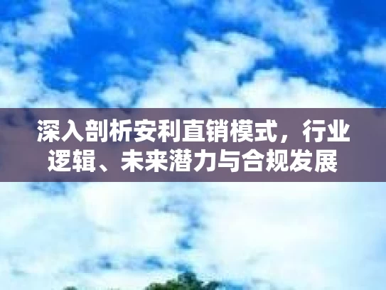 深入剖析安利直销模式，行业逻辑、未来潜力与合规发展