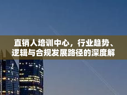 直销人培训中心，行业趋势、逻辑与合规发展路径的深度解析