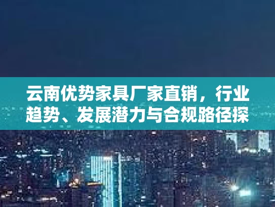云南优势家具厂家直销,行业趋势、发展潜力与合规路径探析 云南优势家具厂家直销,行业趋势、发展潜力与合规路径探析