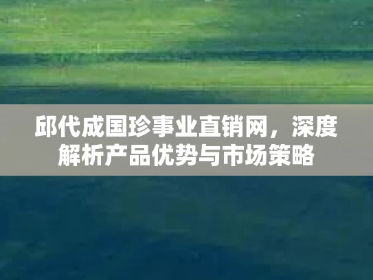 邱代成国珍事业直销网，深度解析产品优势与市场策略