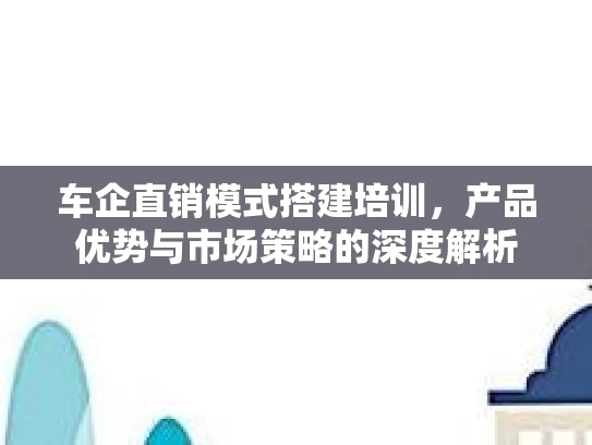 车企直销模式搭建培训，产品优势与市场策略的深度解析