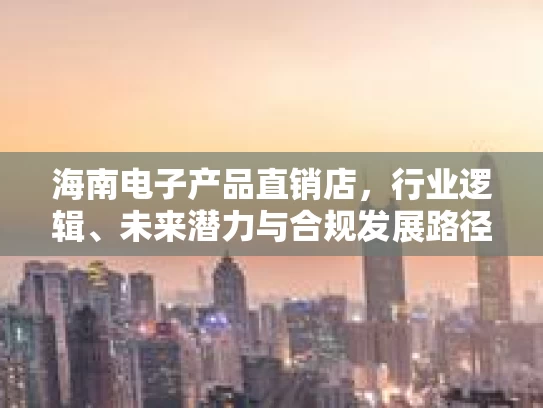 海南电子产品直销店，行业逻辑、未来潜力与合规发展路径分析
