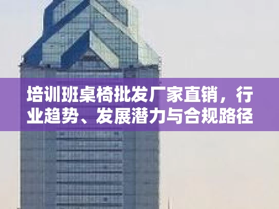 培训班桌椅批发厂家直销,行业趋势、发展潜力与合规路径