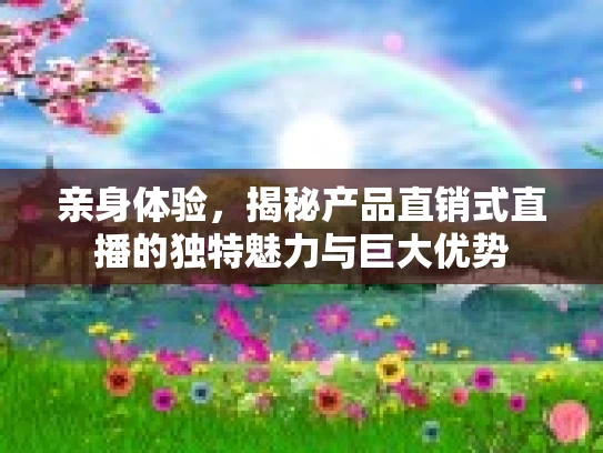 亲身体验，揭秘产品直销式直播的独特魅力与巨大优势