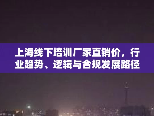 上海线下培训厂家直销价，行业趋势、逻辑与合规发展路径的深度解析