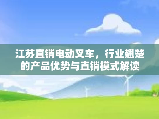 江苏直销电动叉车,行业翘楚的产品优势与直销模式解读
