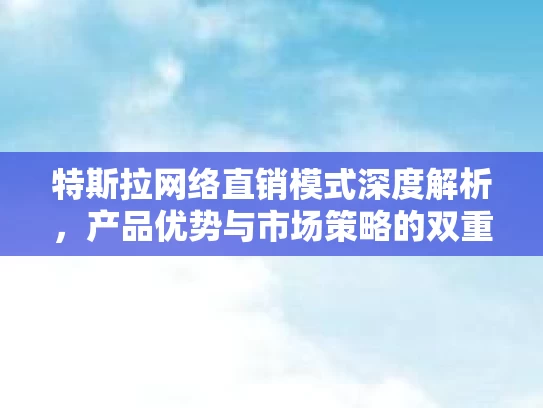 特斯拉网络直销模式深度解析，产品优势与市场策略的双重优势
