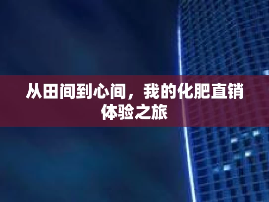 从田间到心间，我的化肥直销体验之旅