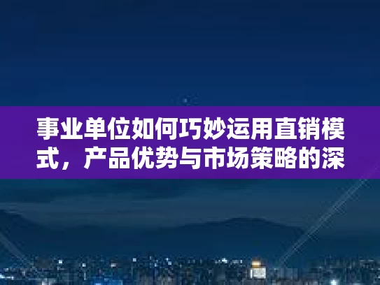 事业单位如何巧妙运用直销模式，产品优势与市场策略的深度解读