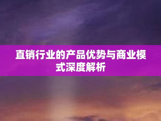 直销行业的产品优势与商业模式深度解析