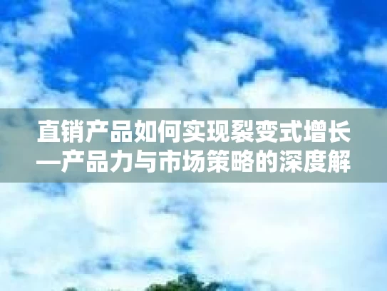 直销产品如何实现裂变式增长—产品力与市场策略的深度解析