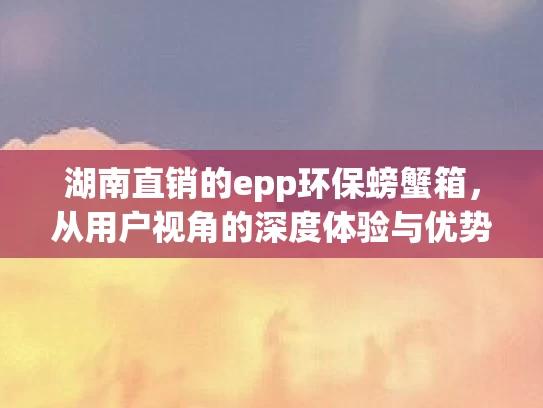 湖南直销的epp环保螃蟹箱，从用户视角的深度体验与优势分享