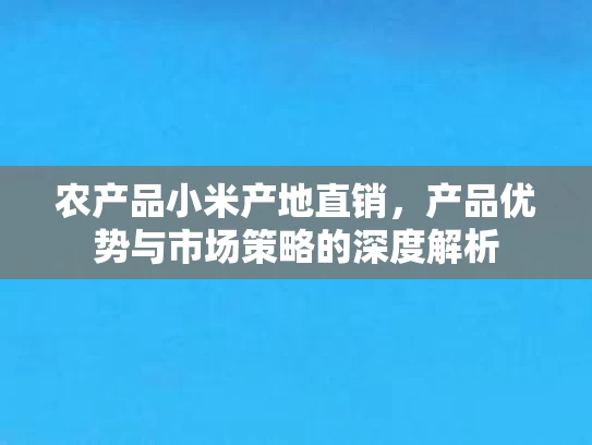 农产品小米产地直销，产品优势与市场策略的深度解析